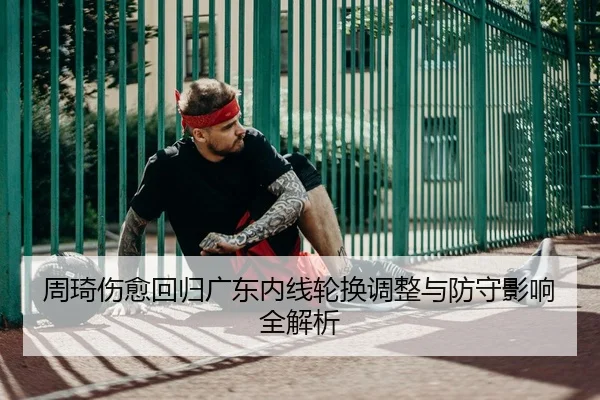 周琦伤愈回归广东内线轮换调整与防守影响全解析