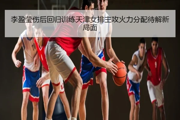 李盈莹伤后回归训练天津女排主攻火力分配待解新局面