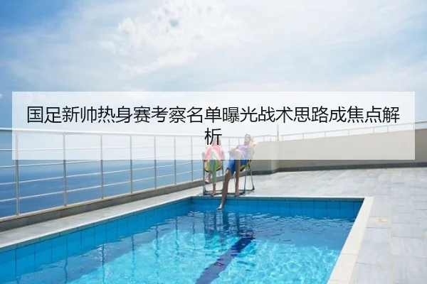 国足新帅热身赛考察名单曝光战术思路成焦点解析