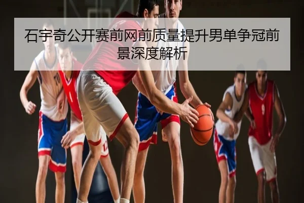 石宇奇公开赛前网前质量提升男单争冠前景深度解析