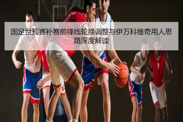 国足世预赛补赛前锋线轮换调整与伊万科维奇用人思路深度解读